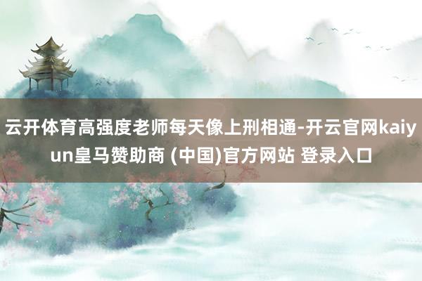 云开体育高强度老师每天像上刑相通-开云官网kaiyun皇马赞助商 (中国)官方网站 登录入口