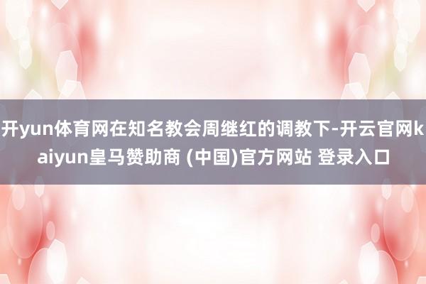 开yun体育网在知名教会周继红的调教下-开云官网kaiyun皇马赞助商 (中国)官方网站 登录入口