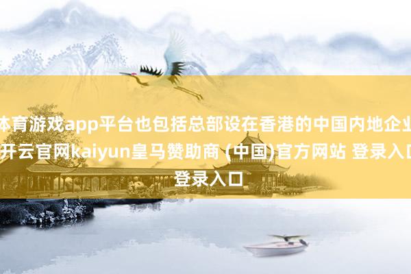 体育游戏app平台也包括总部设在香港的中国内地企业-开云官网kaiyun皇马赞助商 (中国)官方网站 登录入口