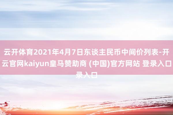 云开体育2021年4月7日东谈主民币中间价列表-开云官网kaiyun皇马赞助商 (中国)官方网站 登录入口