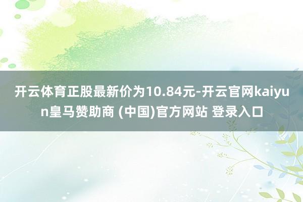 开云体育正股最新价为10.84元-开云官网kaiyun皇马赞助商 (中国)官方网站 登录入口