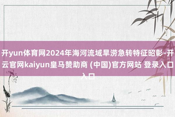 开yun体育网2024年海河流域旱涝急转特征昭彰-开云官网kaiyun皇马赞助商 (中国)官方网站 登录入口