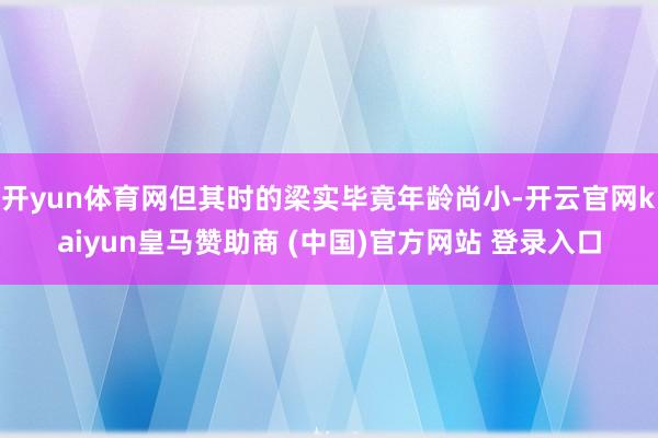 开yun体育网但其时的梁实毕竟年龄尚小-开云官网kaiyun皇马赞助商 (中国)官方网站 登录入口