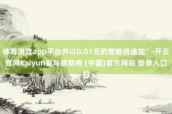 体育游戏app平台并以0.01元的整数倍递加”-开云官网kaiyun皇马赞助商 (中国)官方网站 登录入口